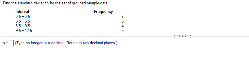 Find the standard deviation for the set of grouped sample data.
Interval
Frequency
7
0.5 - 3.5
3.5 - 6.5
5
6.5 - 9.5
4
9.5 - 12.5
5
.....
(Type an integer or a decimal. Round to two decimal places.)
