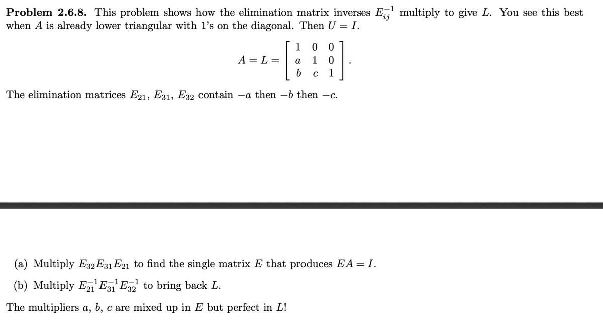 1
Problem 2.6.8. This problem shows how the elimination matrix inverses E¹ multiply to give L. You see this best
when A is already lower triangular with 1's on the diagonal. Then U = I.
[
The elimination matrices E21, E31, E32 contain –a then −b then -c.
A = L =
100
1 0
b C 1
a
(a) Multiply E32 E31 E21 to find the single matrix E that produces EA = I.
-1
(b) Multiply E¹E31¹ E32²¹ to bring back L.
The multipliers a, b, c are mixed up in E but perfect in L!
