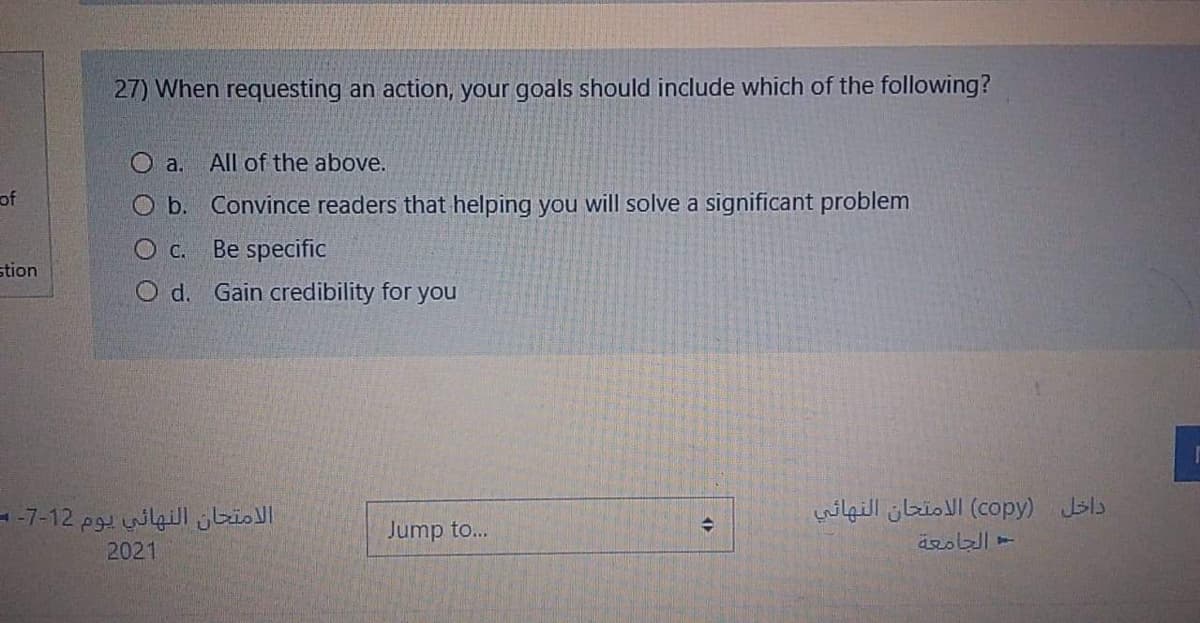 27) When requesting an action, your goals should include which of the following?
O a. All of the above.
of
O b. Convince readers that helping you will solve a significant problem
O C.
Be specific
stion
O d. Gain credibility for you
الامتحان النهائي يوم 12-7- =
داخل )copy( الامتحان النهائي
Jump to...
2021

