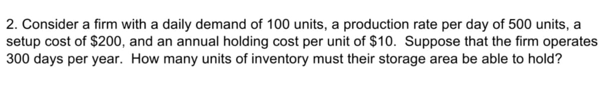 2. Consider a firm with a daily demand of 100 units, a production rate per day of 500 units, a
setup cost of $200, and an annual holding cost per unit of $10. Suppose that the firm operates
300 days per year. How many units of inventory must their storage area be able to hold?
