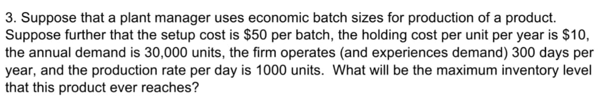 3. Suppose that a plant manager uses economic batch sizes for production of a product.
Suppose further that the setup cost is $50 per batch, the holding cost per unit per year is $10,
the annual demand is 30,000 units, the firm operates (and experiences demand) 300 days per
year, and the production rate per day is 1000 units. What will be the maximum inventory level
that this product ever reaches?
