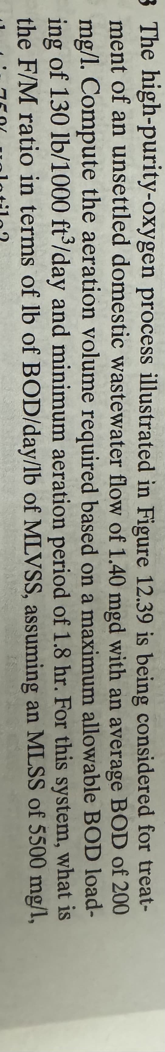 3 The high-purity-oxygen process illustrated in Figure 12.39 is being considered for treat-
ment of an unsettled domestic wastewater flow of 1.40 mgd with an average BOD of 200
mg/l. Compute the aeration volume required based on a maximum allowable BOD load-
ing of 130 lb/1000 ft³/day and minimum aeration period of 1.8 hr. For
this
system,
what is
the F/M ratio in terms of lb of BOD/day/lb of MLVSS, assuming an MLSS of 5500 mg/l,
lotila?