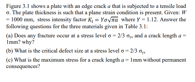 Figure 3.1 shows a plate with an edge crack a that is subjected to a tensile load
6. The plate thickness is such that a plane strain condition is present. Given: W
= 1000 mm, stress intensity factor K₁ = Yo√na where Y = 1.12. Answer the
following questions for the three materials given in Table 3.1:
(a) Does any fracture occur at a stress level o = 2/3 oys and a crack length a =
1mm? why?
(b) What is the critical defect size at a stress level o = 2/3 Oys
(c) What is the maximum stress for a crack length a = 1mm without permanent
consequences?