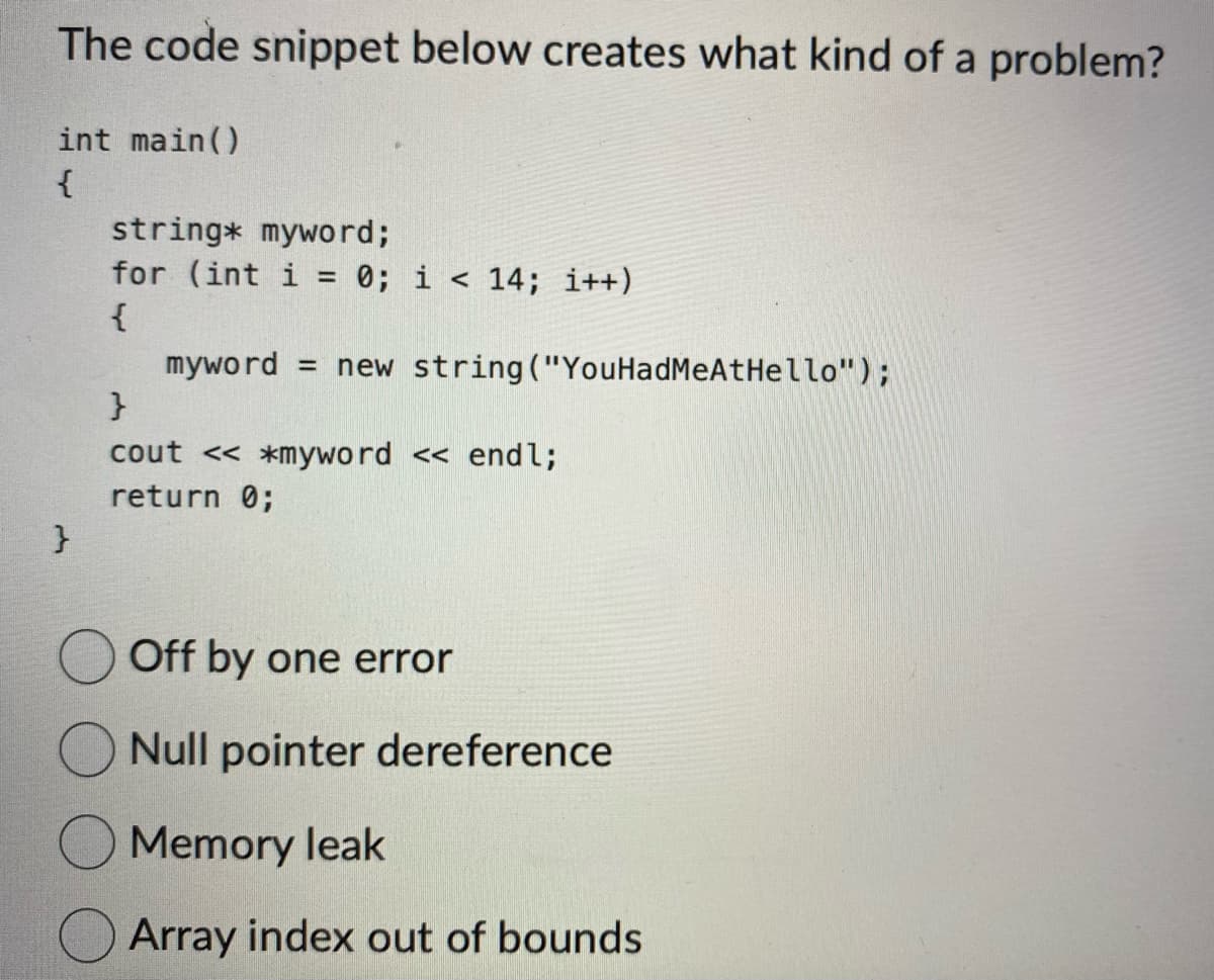 The code snippet below creates what kind of a problem?
int main()
{
}
string* myword;
for (int i = 0; i < 14; i++)
{
myword = new string ("You HadMeAtHello");
}
cout << *myword << endl;
return 0;
Off by one error
Null pointer dereference
Memory leak
Array index out of bounds