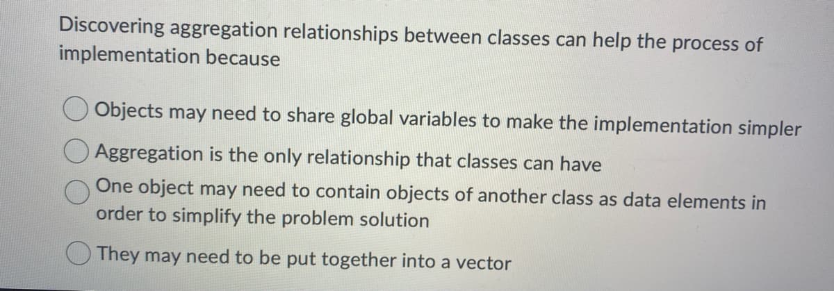 Discovering aggregation relationships between classes can help the process of
implementation because
Objects may need to share global variables to make the implementation simpler
Aggregation is the only relationship that classes can have
One object may need to contain objects of another class as data elements in
order to simplify the problem solution
They may need to be put together into a vector