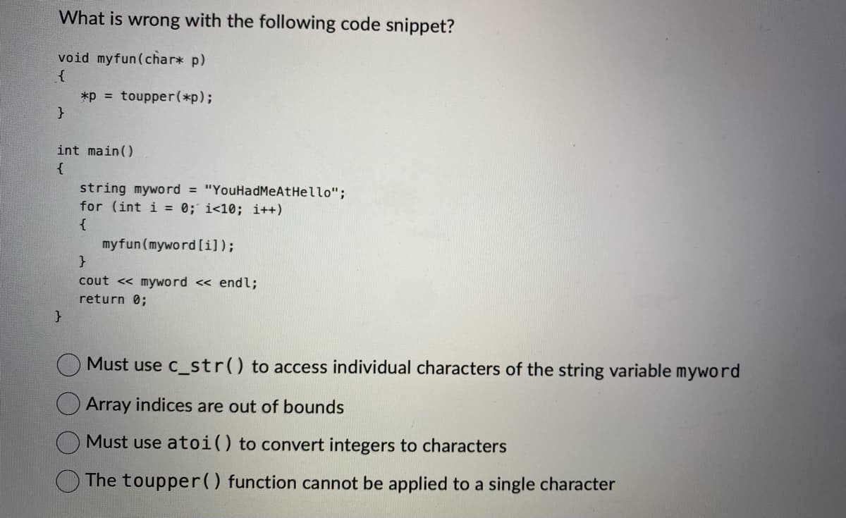 What is wrong with the following code snippet?
void myfun(char* p)
{
}
*P = toupper(*p);
int main()
{
}
string myword = "YouHadMeAtHello";
for (int i = 0; i<10; i++)
{
myfun (myword [i]);
}
cout << myword << endl;
return 0;
Must use c_str() to access individual characters of the string variable myword
Array indices are out of bounds
Must use atoi () to convert integers to characters
The toupper() function cannot be applied to a single character