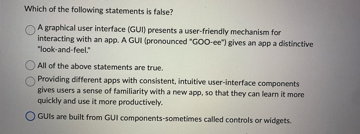 Which of the following statements is false?
A graphical user interface (GUI) presents a user-friendly mechanism for
interacting with an app. A GUI (pronounced "GOO-ee") gives an app a distinctive
"look-and-feel."
All of the above statements are true.
Providing different apps with consistent, intuitive user-interface components
gives users a sense of familiarity with a new app, so that they can learn it more
quickly and use it more productively.
GUIs are built from GUI components-sometimes called controls or widgets.