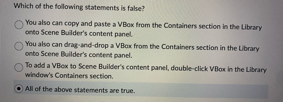 Which of the following statements is false?
You also can copy and paste a VBox from the Containers section in the Library
onto Scene Builder's content panel.
You also can drag-and-drop a VBox from the Containers section in the Library
onto Scene Builder's content panel.
To add a VBox to Scene Builder's content panel, double-click VBox in the Library
window's Containers section.
All of the above statements are true.