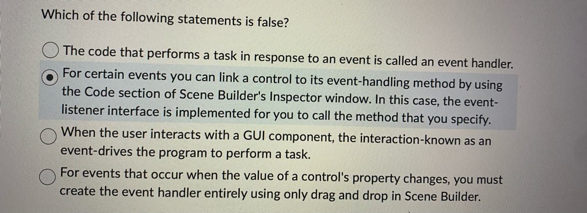 Which of the following statements is false?
The code that performs a task in response to an event is called an event handler.
For certain events you can link a control to its event-handling method by using
the Code section of Scene Builder's Inspector window. In this case, the event-
listener interface is implemented for you to call the method that you specify.
When the user interacts with a GUI component, the interaction-known as an
event-drives the program to perform a task.
For events that occur when the value of a control's property changes, you must
create the event handler entirely using only drag and drop in Scene Builder.