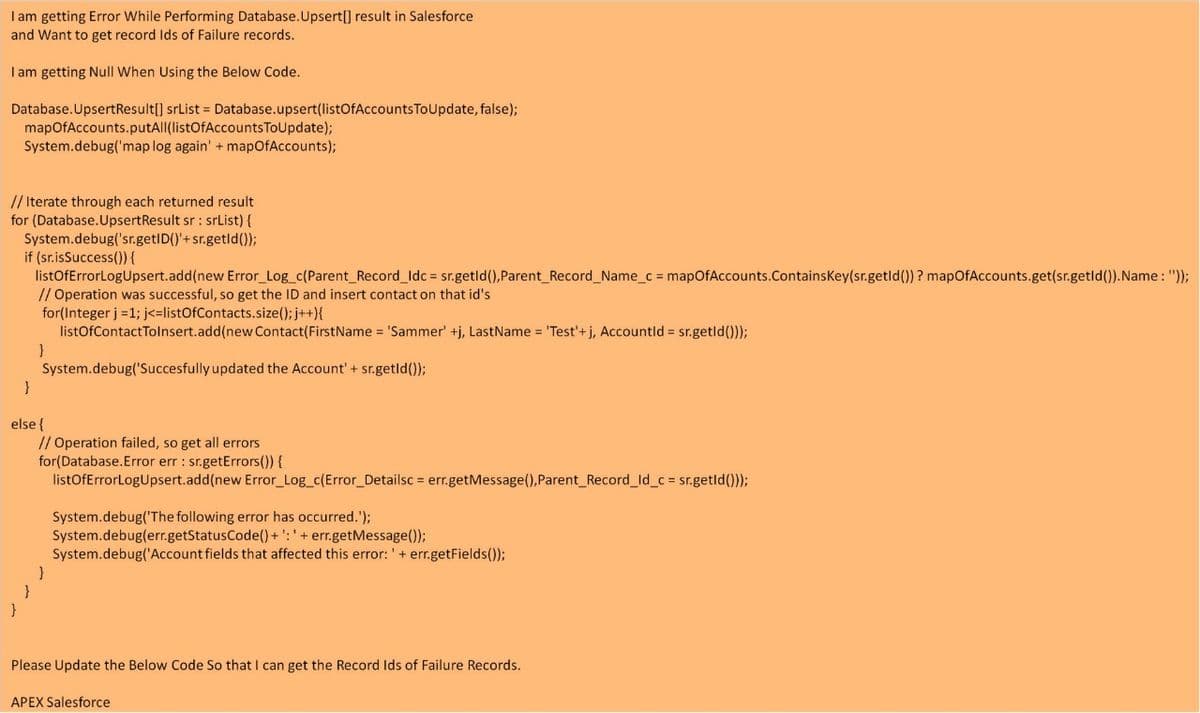 I am getting Error While Performing Database.Upsert[] result in Salesforce
and Want to get record Ids of Failure records.
I am getting Null When Using the Below Code.
Database.UpsertResult[] srList = Database.upsert(listOfAccounts ToUpdate, false);
mapOfAccounts.putAll(listOfAccountsToUpdate);
System.debug('map log again' + mapOfAccounts);
// Iterate through each returned result
for (Database.UpsertResult sr : srList) {
System.debug('sr.getID()'+sr.getld());
if (sr.isSuccess()) {
listOfErrorLogUpsert.add(new Error_Log_c(Parent_Record_Idc = sr.getld(),Parent Record_Name_c = mapOfAccounts.ContainsKey(sr.getld()) ? mapOfAccounts.get(sr.getld()).Name: "));
// Operation was successful, so get the ID and insert contact on that id's
for(Integer j =1; j<=listOfContacts.size(); j++){
listOofContactTolnsert.add(new Contact(FirstName = 'Sammer' +j, LastName = 'Test'+ j, Accountld = sr.getld()));
}
System.debug('Succesfully updated the Account' + sr.getld());
}
else {
// Operation failed, so get all errors
for(Database.Error err : sr.getErrors()) {
listOfErrorLogUpsert.add(new Error_Log_c(Error_Detailsc = err.getMessage(),Parent Record_ld_c sr.getld()));
System.debug('The following error has occurred.');
System.debug(err.getStatusCode() + ': ' + err.getMessage());
System.debug('Account fields that affected this error: '+ err.getFields());
}
}
Please Update the Below Code So that I can get the Record Ids of Failure Records.
APEX Salesforce
