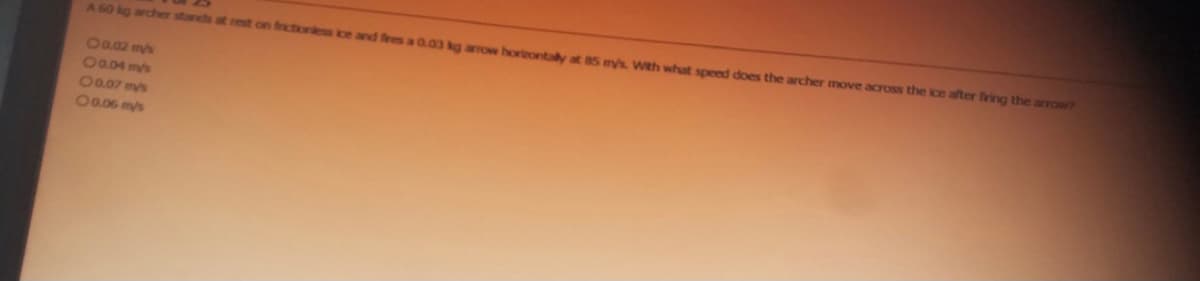 A 60 kg archer stands at rest on frictionless ice and fires a 0.03 kg arrow horizontally at 85 mys. With what speed does the archer move across the ice after firing the arrow?
0 0.02 mys
0 0.04 mys
0 0.07 mys
0 0.06 mys