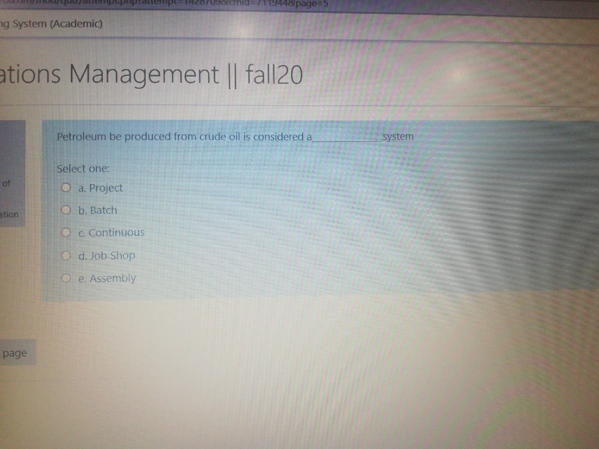 14287098CIY
1448page%3D5
ng System (Academic)
ations Management || fall20
Petroleum be produced from crude oil is considered a
system
Select one:
of
O a. Project
O b. Batch
stion
O C. Continuous
O d. Job Shop
O e. Assembly
page
