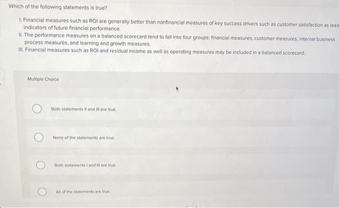 Which of the following statements is true?
1. Financial measures such as ROI are generally better than nonfinancial measures of key success drivers such as customer satisfaction as lead
indicators of future financial performance.
II. The performance measures on a balanced scorecard tend to fall into four groups: financial measures, customer measures, internal business
process measures, and learning and growth measures.
III. Financial measures such as ROI and residual income as well as operating measures may be included in a balanced scorecard.
Multiple Choice
Both statements II and Ill are true.
None of the statements are true.
Both statements I and Ill are true.
All of the statements are true.
planning