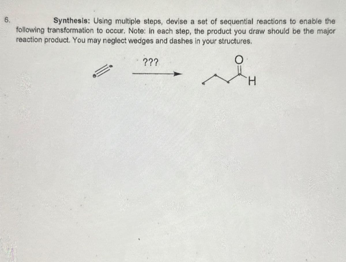 6.
Synthesis: Using multiple steps, devise a set of sequential reactions to enable the
following transformation to occur. Note: in each step, the product you draw should be the major
reaction product. You may neglect wedges and dashes in your structures.
???
H