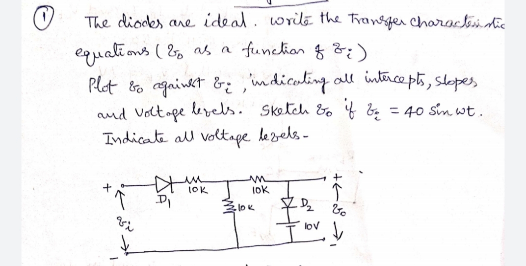 The dioces are ideal. write the Fransfer Characteidie
equati ons ( &, as a funchiar g &)
Plot &o agaiwet &, imdicaling all intrcepts, slopes
and Volt ope lerels. Sketch bo f bq =40 sin wt.
Indicate al voltage lezels -
%3D
1OK
lok
lov
