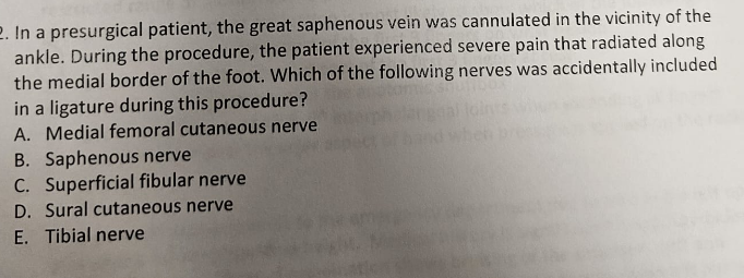 2. In a presurgical patient, the great saphenous vein was cannulated in the vicinity of the
ankle. During the procedure, the patient experienced severe pain that radiated along
the medial border of the foot. Which of the following nerves was accidentally included
in a ligature during this procedure?
A.
Medial femoral cutaneous nerve
B. Saphenous nerve
C. Superficial fibular nerve
D. Sural cutaneous nerve
E. Tibial nerve