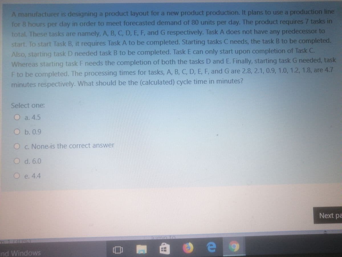 A manufacturer is designing a product layout for a new product production. It plans to use a production line
for 8 hours per day in order to meet forecasted demand of 80 units per day. The product requires 7 tasks in
total. These tasks are namely, A, B, C, D, E, F, and G respectively. Task A does not have any predecessor to
start. To start Task B, it requires Task A to be completed. Starting tasks C needs, the task B to be completed.
Also, starting task D needed task B to be completed. Task E can only start upon completion of Task C.
Whereas starting task F needs the completion of both the tasks D and E. Finally, starting task G needed, task
F to be completed. The processing times for tasks, A, B, C, D, E, F, and G are 2.8, 2.1, 0.9, 1.0, 1.2, 1.8, are 4.7
minutes respectively. What should be the (calculated) cycle time in minutes?
Select one:
Oa. 4.5
Ob. 0.9
Oc. None is the correct answer
O d. 6.0
Oe. 4.4
Next pa
nd Windows
