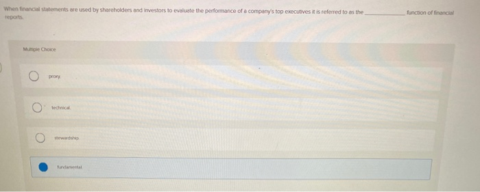 When financial statements are used by shareholders and investors to evaluate the performance of a company's top executives it is referred to as the
reports
Multiple Choice
proxy
technical
stewardship
fundamental
function of financial