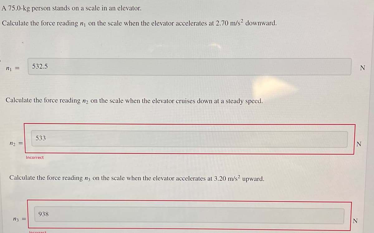 A 75.0-kg person stands on a scale in an elevator.
Calculate the force reading n₁ on the scale when the elevator accelerates at 2.70 m/s² downward.
n₁ =
Calculate the force reading n₂ on the scale when the elevator cruises down at a steady speed.
n₂ =
532.5
n3 =
533
Incorrect
Calculate the force reading n3 on the scale when the elevator accelerates at 3.20 m/s² upward.
938
Incorrect
N
N
N