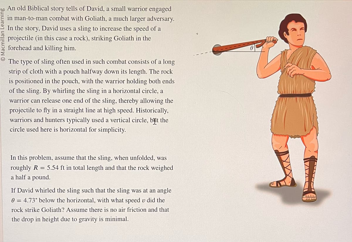 An old Biblical story tells of David, a small warrior engaged
in man-to-man combat with Goliath, a much larger adversary.
In the story, David uses a sling to increase the speed of a
projectile (in this case a rock), striking Goliath in the
forehead and killing him.
O
The type
of sling often used in such combat consists of a long
strip of cloth with a pouch halfway down its length. The rock
is positioned in the pouch, with the warrior holding both ends
of the sling. By whirling the sling in a horizontal circle, a
warrior can release one end of the sling, thereby allowing the
projectile to fly in a straight line at high speed. Historically,
warriors and hunters typically used a vertical circle, but the
circle used here is horizontal for simplicity.
In this problem, assume that the sling, when unfolded, was
roughly R = 5.54 ft in total length and that the rock weighed
a half a pound.
If David whirled the sling such that the sling was at an angle
0 = 4.73° below the horizontal, with what speed u did the
rock strike Goliath? Assume there is no air friction and that
the drop in height due to gravity is minimal.
CA
XXX
MALI