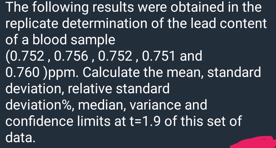 The following results were obtained in the
replicate determination of the lead content
of a blood sample
(0.752, 0.756, 0.752, 0.751 and
0.760 )ppm. Calculate the mean, standard
deviation, relative standard
deviation%, median, variance and
confidence limits at t=1.9 of this set of
data.
(