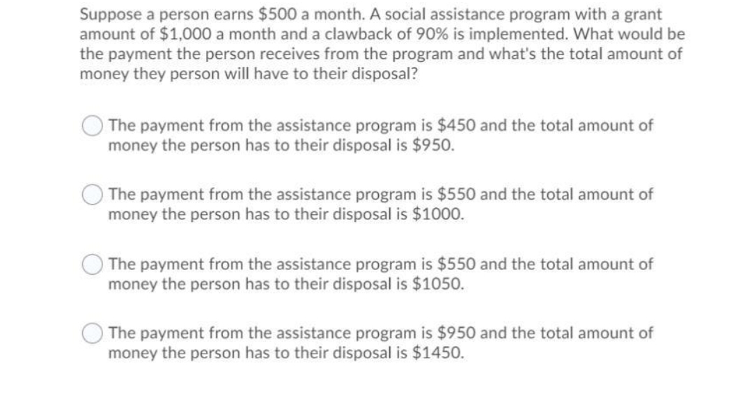 Suppose a person earns $500 a month. A social assistance program with a grant
amount of $1,000 a month and a clawback of 90% is implemented. What would be
the payment the person receives from the program and what's the total amount of
money they person will have to their disposal?
The payment from the assistance program is $450 and the total amount of
money the person has to their disposal is $950.
The payment from the assistance program is $550 and the total amount of
money the person has to their disposal is $1000.
The payment from the assistance program is $550 and the total amount of
money the person has to their disposal is $1050.
The payment from the assistance program is $950 and the total amount of
money the person has to their disposal is $1450.
