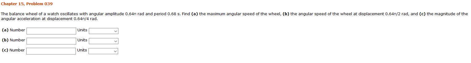 Chapter 15, Problem 039
The balance wheel of a watch oscillates with angular amplitude 0.64n rad and period 0.68 s. Find (a) the maximum angular speed of the wheel, (b) the angular speed of the wheel at displacement 0.64n/2 rad, and (c) the magnitude of the
angular acceleration at displacement 0.64n,/4 rad.
(a) Number
Units
(b) Number
Units
(c) Number
Units
