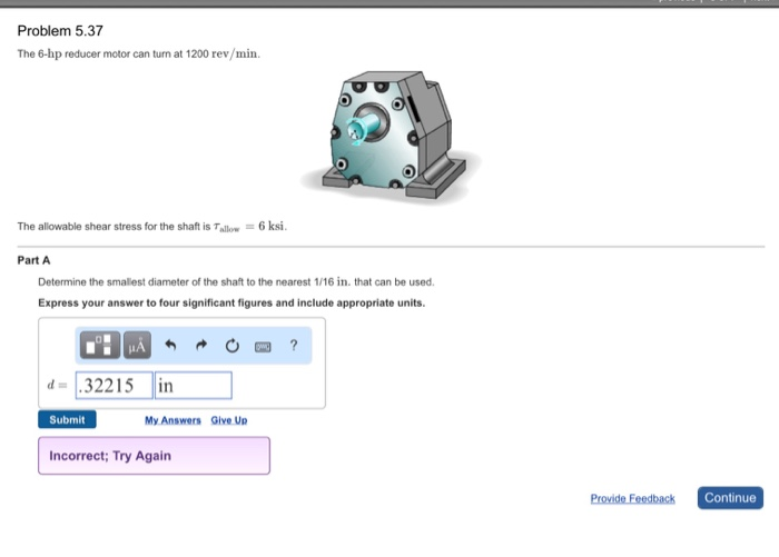 Problem 5.37
The 6-hp reducer motor can turn at 1200 rev/min.
The allowable shear stress for the shaft is Tallow = 6 ksi.
Part A
Determine the smallest diameter of the shaft to the nearest 1/16 in. that can be used.
Express your answer to four significant figures and include appropriate units.
d=32215 in
Submit
My Answers Give Up
Incorrect; Try Again
?
Provide Feedback
Continue