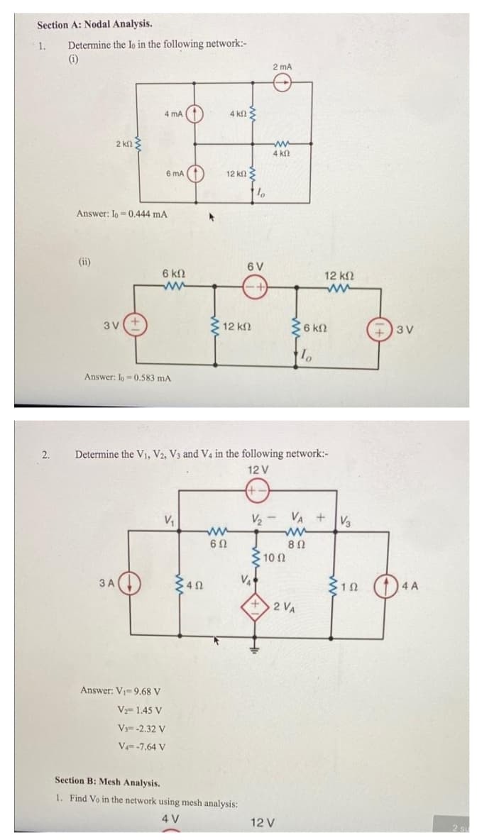 Section A: Nodal Analysis.
Determine the lo in the following network:-
(i)
1.
2 mA
4 mA (1
4 kl
2 kfl3
ww
4 k
6 mA (
12 kn
Answer: Io -0.444 mA
(ii)
6 V
6 k.
12 k2
3 V
2 12 kn
36 kN
+)3V
Answer: Io = 0.583 mA
2.
Determine the V1, V2, V3 and V4 in the following network:-
12 V
(+-
V,
V2 - VA + Va
3 10 2
3 A
VA
(1)4A
2 VA
Answer: V=9.68 V
V 1.45 V
V3= -2.32 V
V-7.64 V
Section B: Mesh Analysis.
1. Find Vo in the network using mesh analysis:
4 V
12 V
2.
