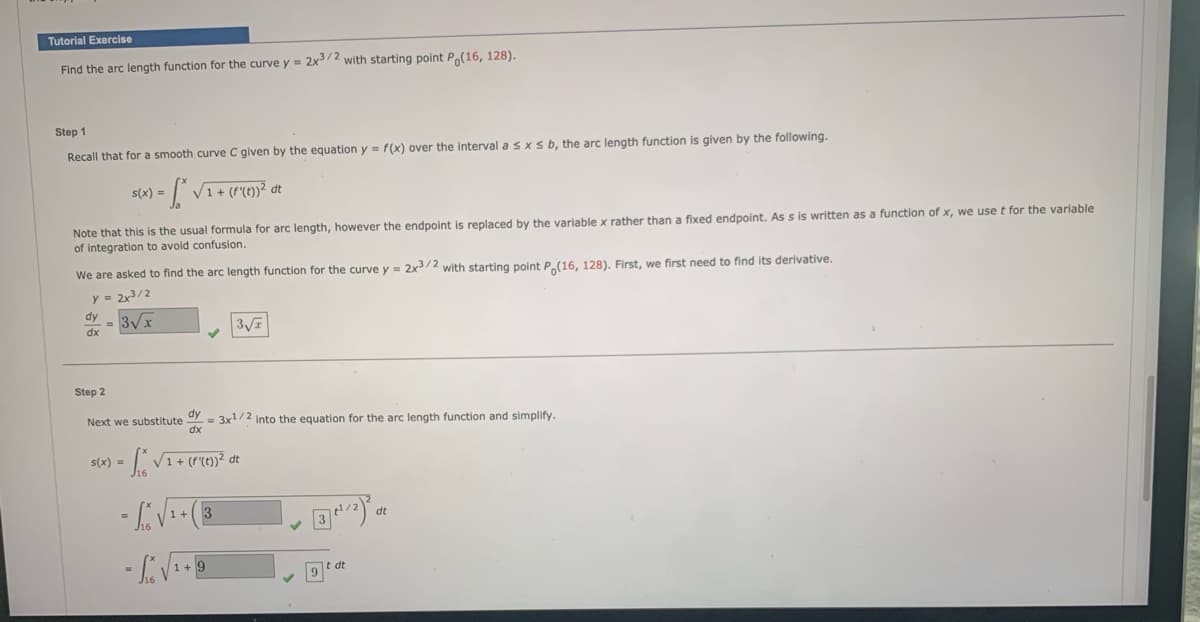 Tutorial Exercise
Find the arc length function for the curve y = 2x3/2 with starting point Po(16, 128).
Step 1
Recall that for a smooth curve C given by the equation y = f(x) over the interval a sxs b, the arc length function is given by the following.
s(x) = [* √1+ (f'{(t))² dt
Note that this is the usual formula for arc length, however the endpoint is replaced by the variable x rather than a fixed endpoint. As s is written as a function of x, we use t for the variable
of integration to avoid confusion.
We are asked to find the arc length function for the curve y = 2x3/2 with starting point Po(16, 128). First, we first need to find its derivative.
dy
dx
2x3/2
3√√x
3√
Step 2
Next we substitute
s(x) =
-
√
1+
dy
=
3x1/2 into the equation for the arc length function and simplify.
dx
1+9
3
3/2) dt
t dt
9