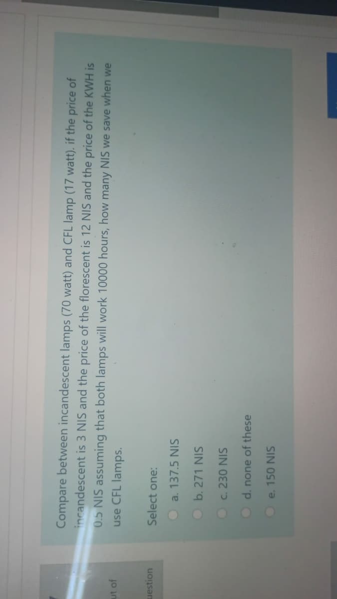 Compare between incandescent lamps (70 watt) and CFL lamp (17 watt). if the price of
incandescent is 3 NIS and the price of the florescent is 12 NIS and the price of the KWH is
0.5 NIS assuming that both lamps will work 10000 hours, how many NIS we save when we
use CFL lamps.
ut of
uestion
Select one:
a. 137.5 NIS
Ob. 271 NIS
O c. 230 NIS
d. none of these
e. 150 NIS
