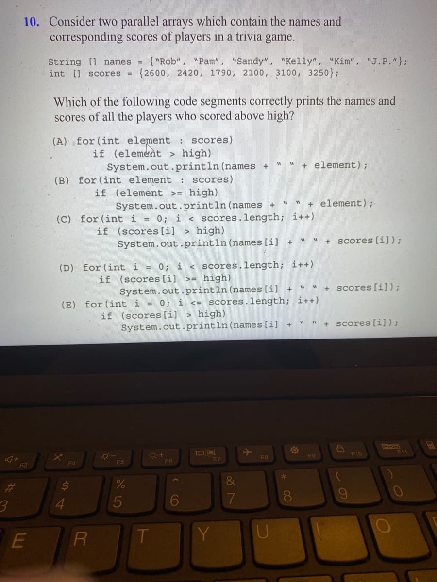 A+
3
10. Consider two parallel arrays which contain the names and
corresponding scores of players in a trivia game.
F3
E
String [] names {"Rob", "Pam", "Sandy", "Kelly", "Kim", "J.P."};
int [] scores (2600, 2420, 1790, 2100, 3100, 3250);
Which of the following code segments correctly prints the names and
scores of all the players who scored above high?
(A) for (int element: scores)
if (element > high)
System.out.println (names +
(B) for (int element: scores)
if (element >= high)
System.out.println (names +
(C) for (int i = 0; i <scores.length; i++)
if (scores [i]> high)
System.out.println (names [i] +
F4
$
4
(D) for (int i = 0; i < scores.length; i++)
if (scores [i] >= high)
R
---
System.out.println (names [i] +
(E) for (int i = 0; i <= scores.length; i++)
if (scores [i]> high)
System.out.println (names [i]
F5
%
5
-O:+
T
F6
F7
Y
&
7
11
F8
U
W
W "+element) ;-
+ element);
+
*
WW + scores [i]);
8
" " + scores [i]);
W
11
F9
+ scores [i]);
8
(
9
F10
DOD
F11
B