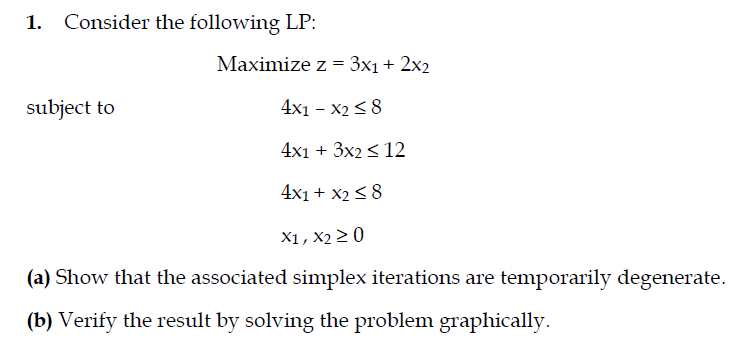 1. Consider the following LP:
Maximize z = 3x1 + 2x2
subject to
4x1 – X2 < 8
4x1 + 3x2 < 12
4x1 + x2 < 8
X1, X2 > 0
(a) Show that the associated simplex iterations are temporarily degenerate.
(b) Verify the result by solving the problem graphically.
