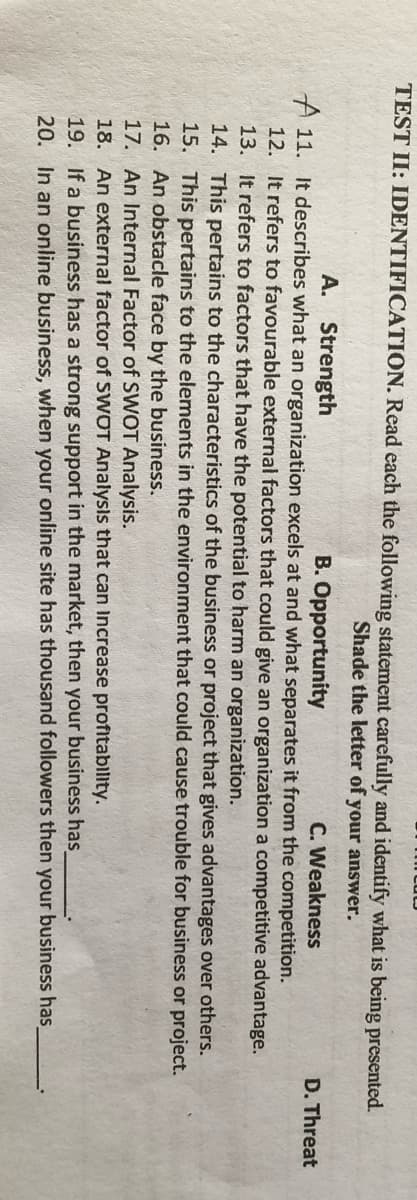 TEST II: IDENTIFICATION. Read each the following statement carefully and identify what is being presented.
Shade the letter of your answer.
A. Strength
B. Opportunity
C. Weakness
D. Threat
A 11. It describes what an organization excels at and what separates it from the competition.
12. It refers to favourable external factors that could give an organization a competitive advantage.
13. It refers to factors that have the potential to harm an organization.
14. This pertains to the characteristics of the business or project that gives advantages over others.
15. This pertains to the elements in the environment that could cause trouble for business or project.
16. An obstacle face by the business.
17. An Internal Factor of SWOT Analysis.
18. An external factor of SWOT Analysis that can Increase profitabllity.
19. If a business has a strong support in the market, then your business has
20. In an online business, when your online site has thousand followers then your business has
