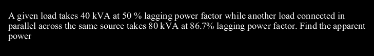 A given load takes 40 kVA at 50 % lagging power factor while another load connected in
parallel across the same source takes 80 kVA at 86.7% lagging power factor. Find the apparent
power

