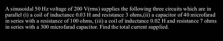 A sinusoidal 50 Hz voltage of 200 V(rms) supplies the following three circuits which are in
parallel (i) a coil of inductance 0.03 H and resistance 3 ohms,(ii) a capacitor of 40 microfarad
in series with a resistance of 100 ohms, (iii) a coil of inductance 0.02 H and resistance 7 ohms
in series with a 300 microfarad capacitor. Find the total current supplied.
