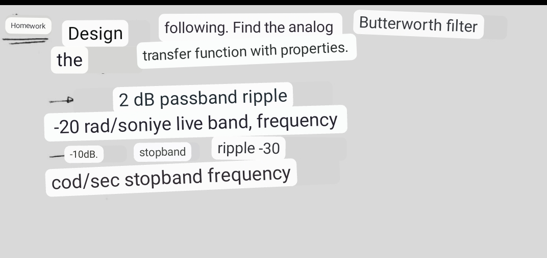 Homework
Design
the
following. Find the analog
transfer function with properties.
2 dB passband ripple
-20 rad/soniye live band, frequency
stopband ripple -30
cod/sec stopband frequency
-10dB.
Butterworth filter