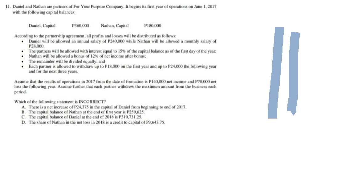 11. Daniel and Nathan are partners of For Your Purpose Company. It begins its first year of operations on June 1, 2017
with the following capital balances:
Daniel, Capital
Nathan, Capital
P180,000
According to the partnership agreement, all profits and losses will be distributed as follows:
.
Daniel will be allowed an annual salary of P240,000 while Nathan will be allowed a monthly salary of
P28,000;
P360,000
• The partners will be allowed with interest equal to 15% of the capital balance as of the first day of the year,
Nathan will be allowed a bonus of 12% of net income after bonus;
The remainder will be divided equally; and
.
• Each partner is allowed to withdraw up to P18,000 on the first year and up to P24,000 the following year
and for the next three years.
Assume that the results of operations in 2017 from the date of formation is P140,000 net income and P70,000 net
loss the following year. Assume further that each partner withdrew the maximum amount from the business each
period.
Which of the following statement is INCORRECT?
A. There is a net increase of P24,375 in the capital of Daniel from beginning to end of 2017.
B. The capital balance of Nathan at the end of first year is P259,625.
C. The capital balance of Daniel at the end of 2018 is P310,731.25.
D. The share of Nathan in the net loss in 2018 is a credit to capital of P3,643.75.
11
