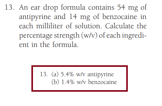 13. An ear drop formula contains 54 mg of
antipyrine and 14 mg of benzocaine in
each milliliter of solution. Calculate the
percentage strength (w/v) of each ingredi-
ent in the formula.
13. (a) 5.4% w/v antipyrine
(b) 1.4% w/v benzocaine