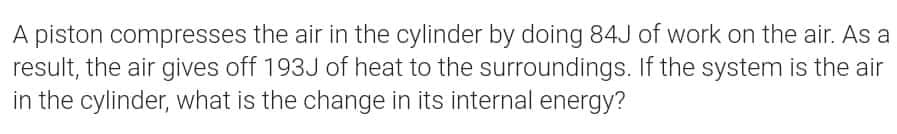 A piston compresses the air in the cylinder by doing 84J of work on the air. As a
result, the air gives off 193J of heat to the surroundings. If the system is the air
in the cylinder, what is the change in its internal energy?