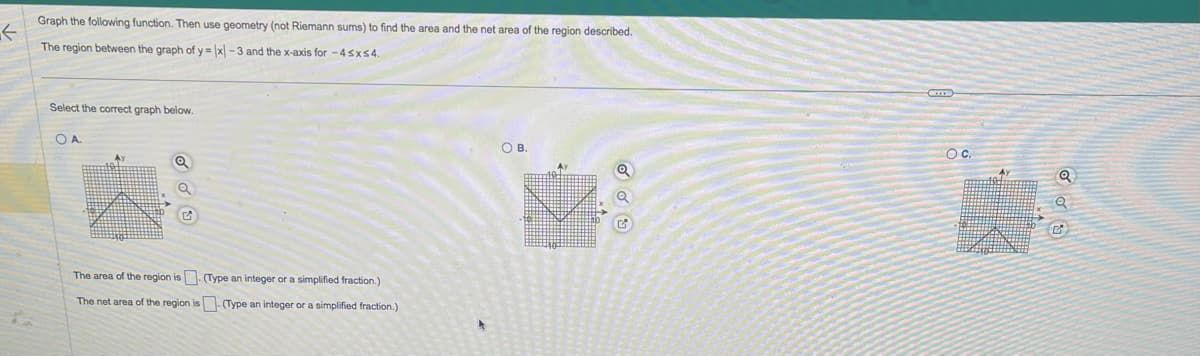 Graph the following function. Then use geometry (not Riemann sums) to find the area and the net area of the region described.
The region between the graph of y= |x-3 and the x-axis for -4≤x≤4.
Select the correct graph below.
OA
Q
G
The area of the region is. (Type an integer or a simplified fraction.)
The net area of the region is. (Type an integer or a simplified fraction.)
OB.
OC.
Q
500