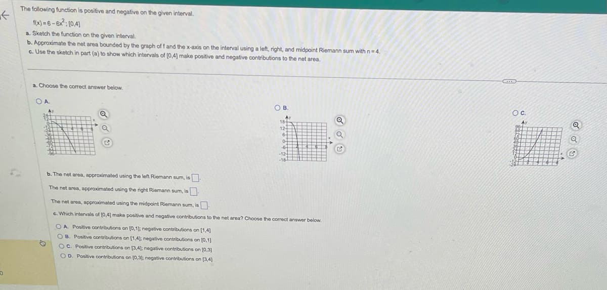 0
The following function is positive and negative on the given interval.
f(x)=6-6x²: [04]
a. Sketch the function on the given interval.
b. Approximate the net area bounded by the graph off and the x-axis on the interval using a left, right, and midpoint Riemann sum with n=4.
c. Use the sketch in part (a) to show which intervals of [0,4] make positive and negative contributions to the net area.
a. Choose the correct answer below.
О А.
Ay
12+
ON
-134 P
-24-4
-36-
34+
3811
++$+$ Q
#
CONT
E
OB.
OA. Positive contributions on [0,1]; negative contributions on [1,4]
OB. Positive contributions on [1,4]; negative contributions on [0,1]
OC. Positive contributions on [3,4]; negative contributions on [0,3]
OD. Positive contributions on (0,3); negative contributions on [3,4]
Av
18-
12-
6-
0-
-6-
-12-
-18-
b. The net area, approximated using the left Riemann sum, is
The net area, approximated using the right Riemann sum, is
The net area, approximated using the midpoint Riemann sum, is
c. Which intervals of [0,4] make positive and negative contributions to the net area? Choose the correct answer below.
Q
C
O C.
A
96-
84-
36-
ROO
Q
