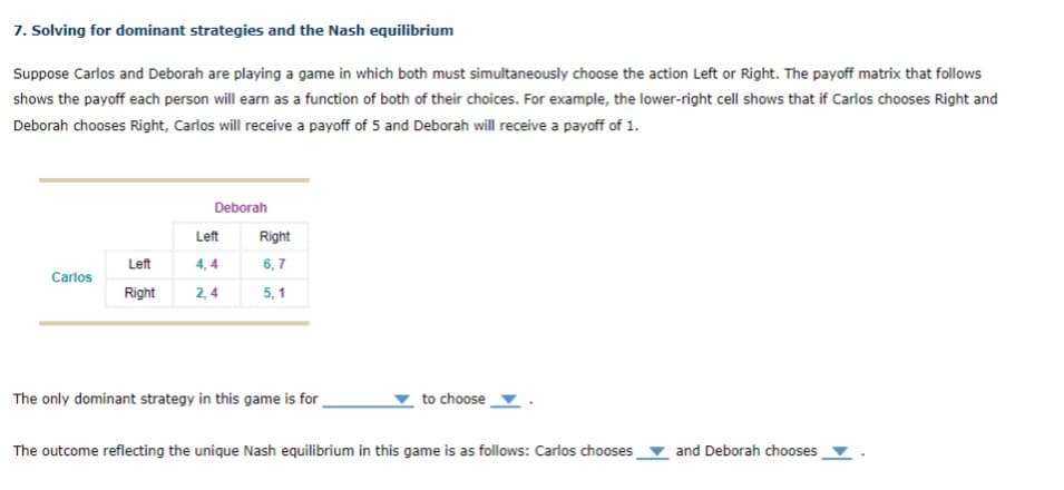 7. Solving for dominant strategies and the Nash equilibrium
Suppose Carlos and Deborah are playing a game in which both must simultaneously choose the action Left or Right. The payoff matrix that follows
shows the payoff each person will earn as a function of both of their choices. For example, the lower-right cell shows that if Carlos chooses Right and
Deborah chooses Right, Carlos will receive a payoff of 5 and Deborah will receive a payoff of 1.
Carlos
Deborah
Left
Left
4,4
Right 2,4
Right
6,7
5,1
The only dominant strategy in this game is for
to choose
The outcome reflecting the unique Nash equilibrium in this game is as follows: Carlos chooses
and Deborah chooses