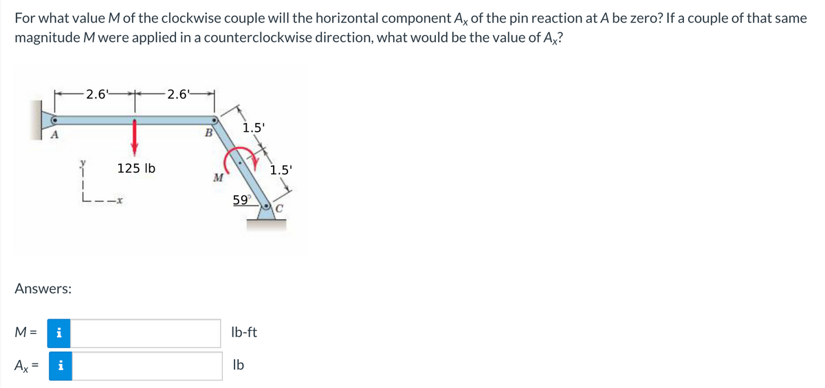 For what value M of the clockwise couple will the horizontal component Ax of the pin reaction at A be zero? If a couple of that same
magnitude Mwere applied in a counterclockwise direction, what would be the value of A,?
2.6-
2.6
1.5'
A
B
125 lb
1.5'
.
59
C
Answers:
M =
i
Ib-ft
Ax =
Ib
