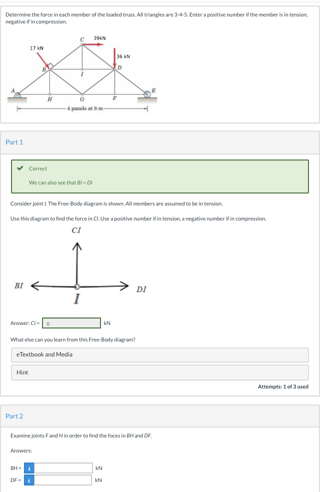 Determine the force in each member of the loaded truss. All triangles are 3-4-5. Enter a positive number if the member is in tension,
negative if in compression.
39KN
17 kN
36 kN
D
H
G
4 panels at 8 m-
Part 1
Correct
We can also see that BI DI
Consider joint I. The Free-Body diagram is shown. All members are assumed to be in tension.
Use this diagram to find the force in Cl. Use a positive number if in tension, a negative number if in compression.
CI
BỊ
DI
Answer: CI=
kN
What else can you learn from this Free-Body diagram?
eTextbook and Media
Hint
Attempts: 1 of 3 used
Part 2
Examine joints Fand Hin order to find the foces in BH and DF.
Answers:
BH =
kN
DF =
kN
