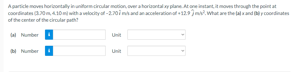 A particle moves horizontally in uniform circular motion, over a horizontal xy plane. At one instant, it moves through the point at
coordinates (3.70 m, 4.10m) with a velocity of -2.70 7 m/s and an acceleration of +12.9 m/s². What are the (a) x and (b) y coordinates
of the center of the circular path?
(a) Number i
(b) Number
i
Unit
Unit