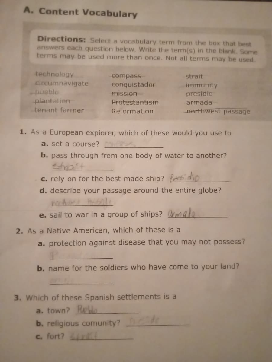 A. Content Vocabulary
Directions: Select a vocabulary term from the box that best
answers each question below. Write the term(s) in the blank. Some
terms may be used more than once. Not all terms may be used.
technology
circumnavigate
-pueblo
plantation
tenant farmer
compass
conquistador
mission
Protestantism
Reformation
1. As a European expiorer, which of these would you use to
a. set a course? compass
b. pass through from one body of water to another?
Strait
c. rely on for the best-made ship? Presidio
d. describe your passage around the entire globe?
northwest Passage
e. sail to war in a group of ships? armada
2. As a Native American, which of these is a
strait
immunity
presidio
armada
northwest passage
a. protection against disease that you may not possess?
P
b. name for the soldiers who have come to your land?
3. Which of these Spanish settlements is a
a. town? Pueblo
b. religious comunity?
c. fort?
t