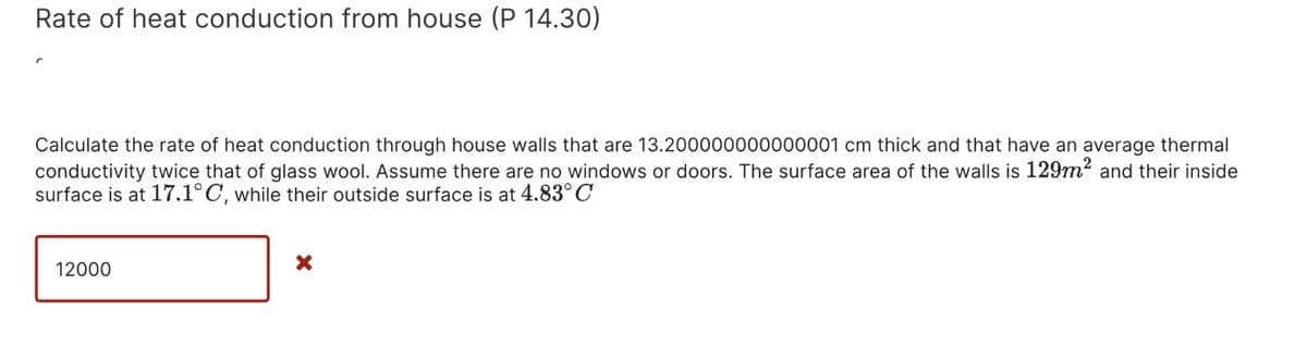 Rate of heat conduction from house (P 14.30)
Calculate the rate of heat conduction through house walls that are 13.200000000000001 cm thick and that have an average thermal
conductivity twice that of glass wool. Assume there are no windows or doors. The surface area of the walls is 129m² and their inside
surface is at 17.1°C, while their outside surface is at 4.83°C
12000
X