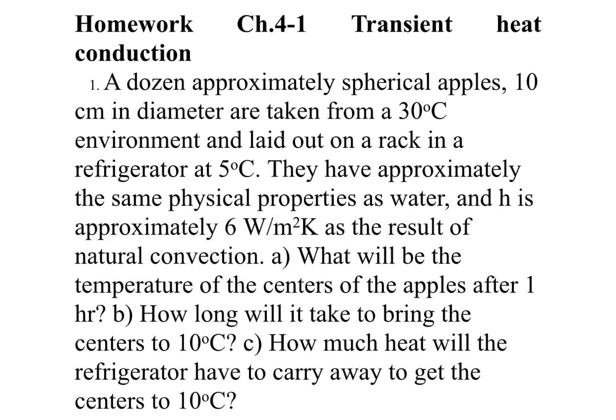 Homework
Ch.4-1
Transient
heat
conduction
1. A dozen approximately spherical apples, 10
cm in diameter are taken from a 30°C
environment and laid out on a rack in a
refrigerator at 5°C. They have approximately
the same physical properties as water, and h is
approximately 6 W/m²K as the result of
natural convection. a) What will be the
temperature of the centers of the apples after 1
hr? b) How long will it take to bring the
centers to 10°C? c) How much heat will the
refrigerator have to carry away to get the
centers to 10°C?
