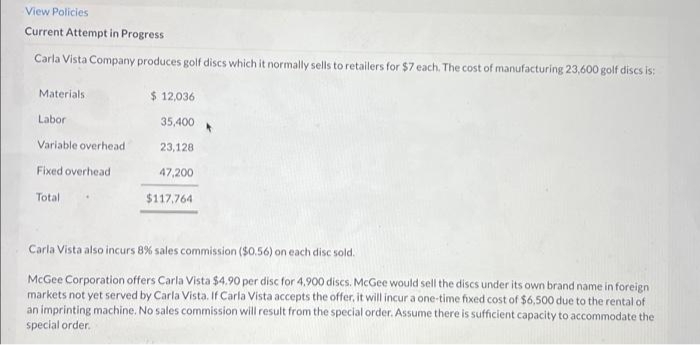 View Policies
Current Attempt in Progress
Carla Vista Company produces golf discs which it normally sells to retailers for $7 each. The cost of manufacturing 23,600 golf discs is:
Materials.
Labor
Variable overhead
Fixed overhead
Total
$ 12,036
35,400
23,128
47,200
$117,764
Carla Vista also incurs 8% sales commission ($0.56) on each disc sold.
McGee Corporation offers Carla Vista $4.90 per disc for 4,900 discs. McGee would sell the discs under its own brand name in foreign
markets not yet served by Carla Vista. If Carla Vista accepts the offer, it will incur a one-time fixed cost of $6,500 due to the rental of
an imprinting machine. No sales commission will result from the special order. Assume there is sufficient capacity to accommodate the
special order.